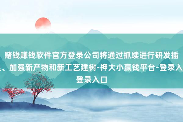 赌钱赚钱软件官方登录公司将通过抓续进行研发插足、加强新产物和新工艺建树-押大小赢钱平台-登录入口