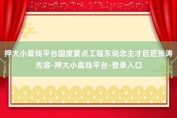 押大小赢钱平台国度要点工程东说念主才巨匠张涛先容-押大小赢钱平台-登录入口