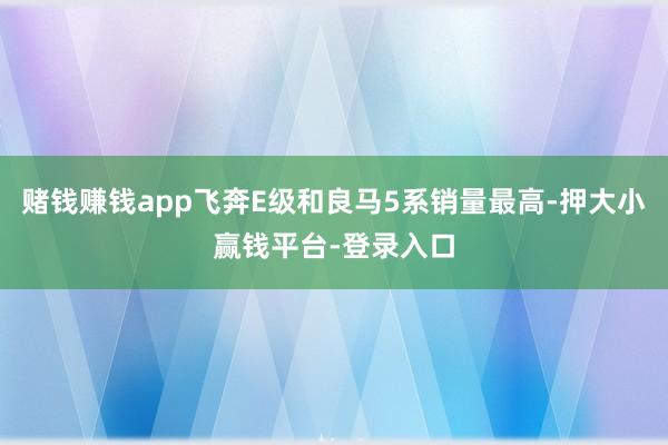 赌钱赚钱app飞奔E级和良马5系销量最高-押大小赢钱平台-登录入口