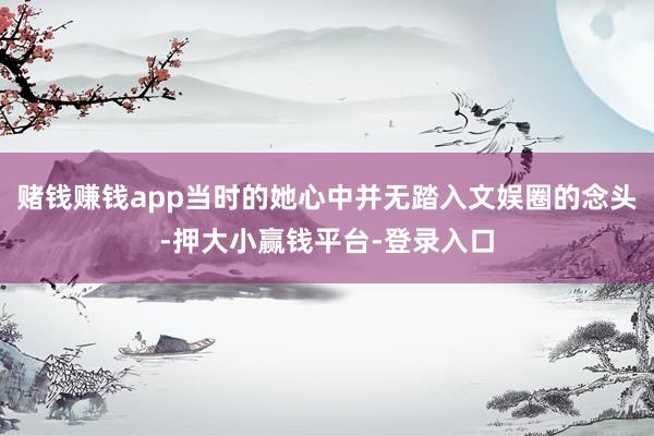 赌钱赚钱app当时的她心中并无踏入文娱圈的念头-押大小赢钱平台-登录入口