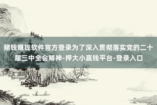 赌钱赚钱软件官方登录为了深入贯彻落实党的二十届三中全会精神-押大小赢钱平台-登录入口