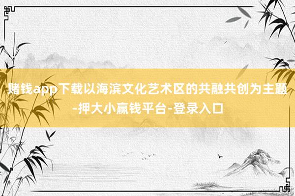 赌钱app下载以海滨文化艺术区的共融共创为主题-押大小赢钱平台-登录入口