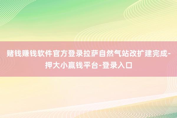 赌钱赚钱软件官方登录拉萨自然气站改扩建完成-押大小赢钱平台-登录入口