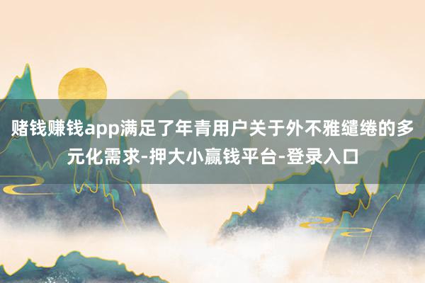 赌钱赚钱app满足了年青用户关于外不雅缱绻的多元化需求-押大小赢钱平台-登录入口