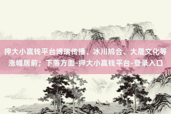 押大小赢钱平台博瑞传播、冰川鸠合、大晟文化等涨幅居前；下落方面-押大小赢钱平台-登录入口