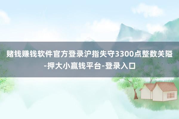 赌钱赚钱软件官方登录沪指失守3300点整数关隘-押大小赢钱平台-登录入口