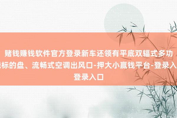 赌钱赚钱软件官方登录新车还领有平底双辐式多功能标的盘、流畅式空调出风口-押大小赢钱平台-登录入口