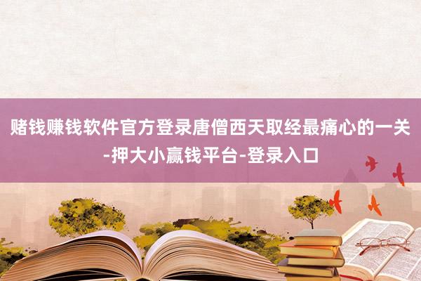 赌钱赚钱软件官方登录唐僧西天取经最痛心的一关-押大小赢钱平台-登录入口