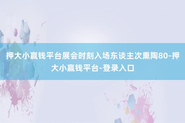 押大小赢钱平台展会时刻入场东谈主次熏陶80-押大小赢钱平台-登录入口