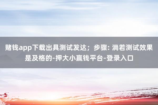 赌钱app下载出具测试发达；步骤: 淌若测试效果是及格的-押大小赢钱平台-登录入口