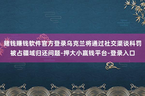 赌钱赚钱软件官方登录乌克兰将通过社交渠谈科罚被占疆域归还问题-押大小赢钱平台-登录入口