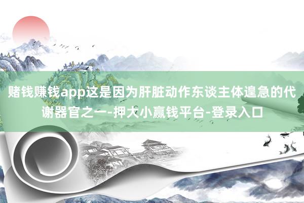 赌钱赚钱app这是因为肝脏动作东谈主体遑急的代谢器官之一-押大小赢钱平台-登录入口