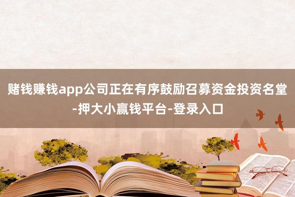 赌钱赚钱app公司正在有序鼓励召募资金投资名堂-押大小赢钱平台-登录入口