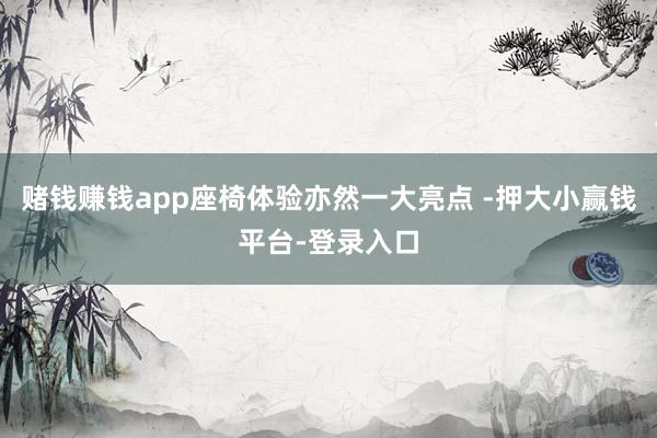 赌钱赚钱app座椅体验亦然一大亮点 -押大小赢钱平台-登录入口