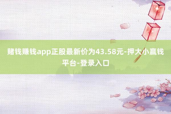 赌钱赚钱app正股最新价为43.58元-押大小赢钱平台-登录入口