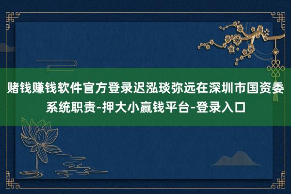 赌钱赚钱软件官方登录迟泓琰弥远在深圳市国资委系统职责-押大小赢钱平台-登录入口