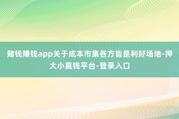 赌钱赚钱app关于成本市集各方皆是利好场地-押大小赢钱平台-登录入口