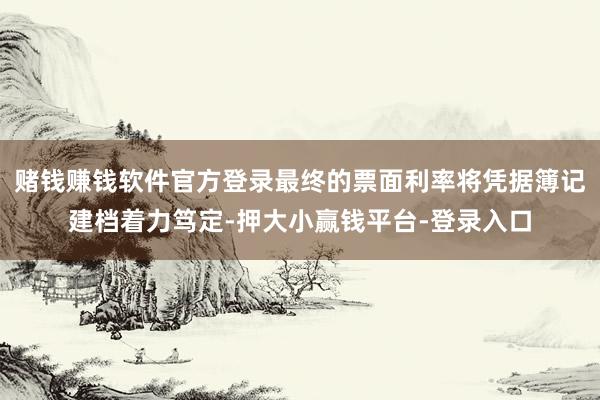 赌钱赚钱软件官方登录最终的票面利率将凭据簿记建档着力笃定-押大小赢钱平台-登录入口