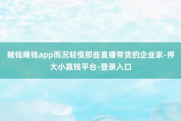 赌钱赚钱app而况轻慢那些直播带货的企业家-押大小赢钱平台-登录入口