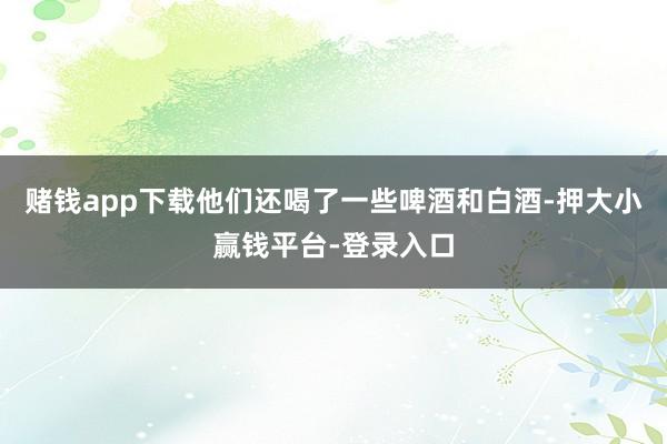 赌钱app下载他们还喝了一些啤酒和白酒-押大小赢钱平台-登录入口