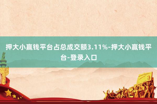 押大小赢钱平台占总成交额3.11%-押大小赢钱平台-登录入口