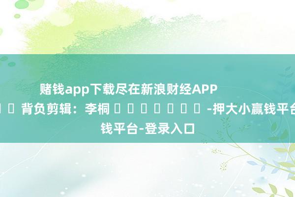 赌钱app下载尽在新浪财经APP            						背负剪辑：李桐 							-押大小赢钱平台-登录入口