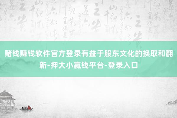 赌钱赚钱软件官方登录有益于股东文化的换取和翻新-押大小赢钱平台-登录入口