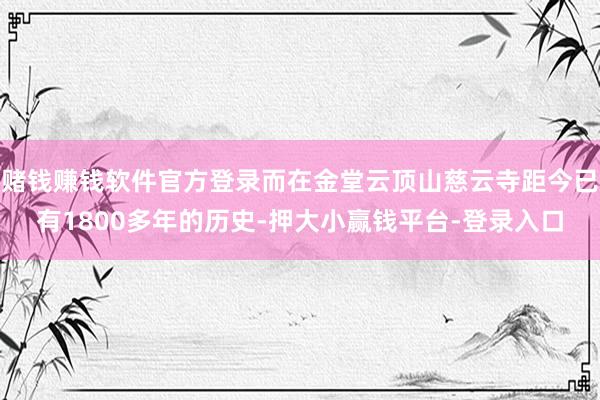 赌钱赚钱软件官方登录而在金堂云顶山慈云寺距今已有1800多年的历史-押大小赢钱平台-登录入口