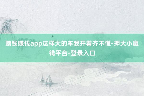 赌钱赚钱app这样大的车我开着齐不慌-押大小赢钱平台-登录入口