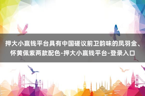 押大小赢钱平台具有中国磋议前卫韵味的凤羽金、怀黄佩紫两款配色-押大小赢钱平台-登录入口