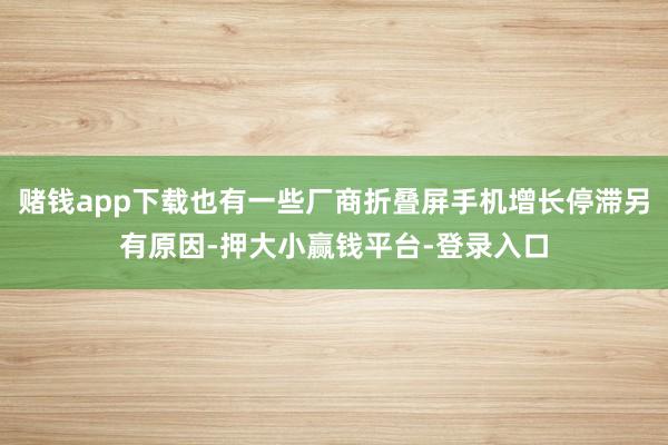 赌钱app下载也有一些厂商折叠屏手机增长停滞另有原因-押大小赢钱平台-登录入口