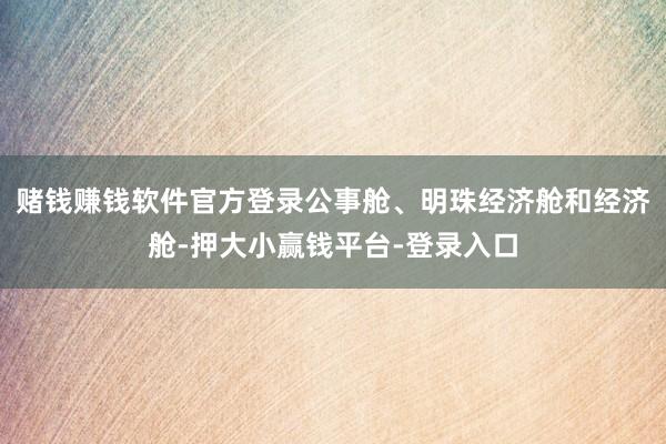 赌钱赚钱软件官方登录公事舱、明珠经济舱和经济舱-押大小赢钱平台-登录入口