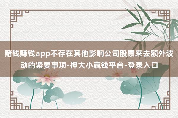 赌钱赚钱app不存在其他影响公司股票来去额外波动的紧要事项-押大小赢钱平台-登录入口