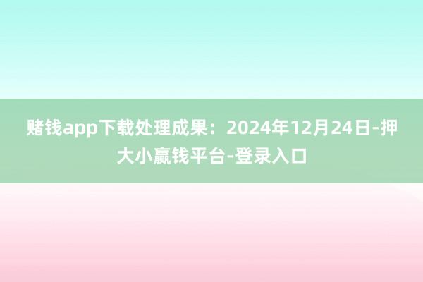 赌钱app下载处理成果：2024年12月24日-押大小赢钱平台-登录入口