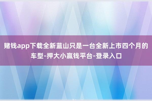 赌钱app下载全新蓝山只是一台全新上市四个月的车型-押大小赢钱平台-登录入口