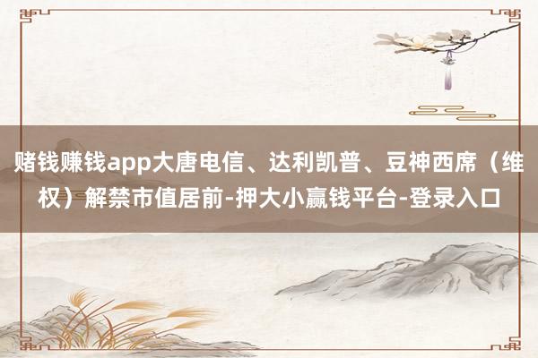 赌钱赚钱app大唐电信、达利凯普、豆神西席（维权）解禁市值居前-押大小赢钱平台-登录入口