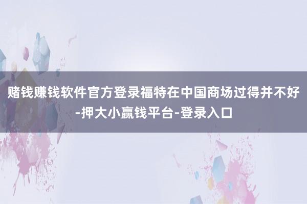 赌钱赚钱软件官方登录福特在中国商场过得并不好-押大小赢钱平台-登录入口