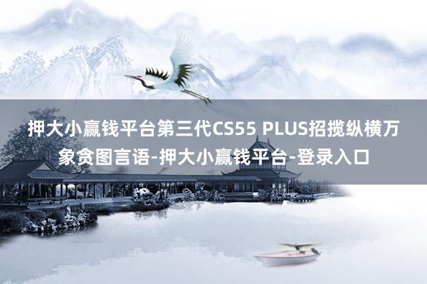 押大小赢钱平台第三代CS55 PLUS招揽纵横万象贪图言语-押大小赢钱平台-登录入口