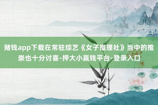 赌钱app下载在常驻综艺《女子推理社》当中的推崇也十分讨喜-押大小赢钱平台-登录入口