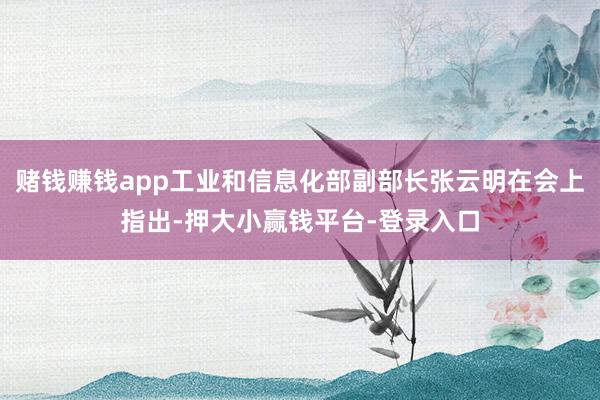 赌钱赚钱app工业和信息化部副部长张云明在会上指出-押大小赢钱平台-登录入口