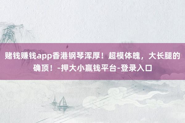 赌钱赚钱app香港钢琴浑厚！超模体魄，大长腿的确顶！-押大小赢钱平台-登录入口